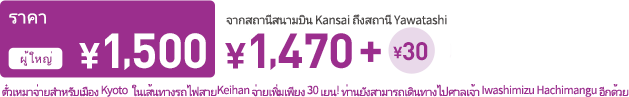 Pricing Adult \1,500 from Kansai Airport Station to Yawatashi Station. \1,470 A free pass for the Kyoto area, on the Keihan Railways, can be added on for just 30 yen more! Also you can go to Iwashimizu Hachimangu Shrine(National Tresures) !