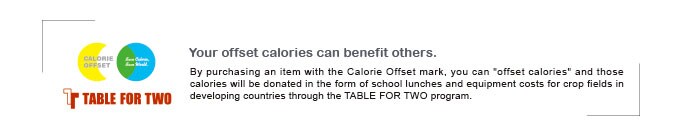 Your offset calories can benefit others.By purchasing an item with the Calorie Offset mark, you can "offset calories" and those calories will be donated in the form of school lunches and equipment costs for crop fields in developing countries through the TABLE FOR TWO program.