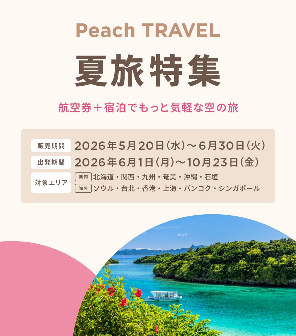 Peach TRAVEL 夏旅特集 航空券+宿泊でもっと気軽な空の旅 販売期間：2026年5月15日（金）〜2026年6月30日（火） 出発期間：2026年7月1日（水）〜2026年8月31日(月）対象エリア：国内：北海道、九州、石垣 海外：ソウル 今すぐ予約