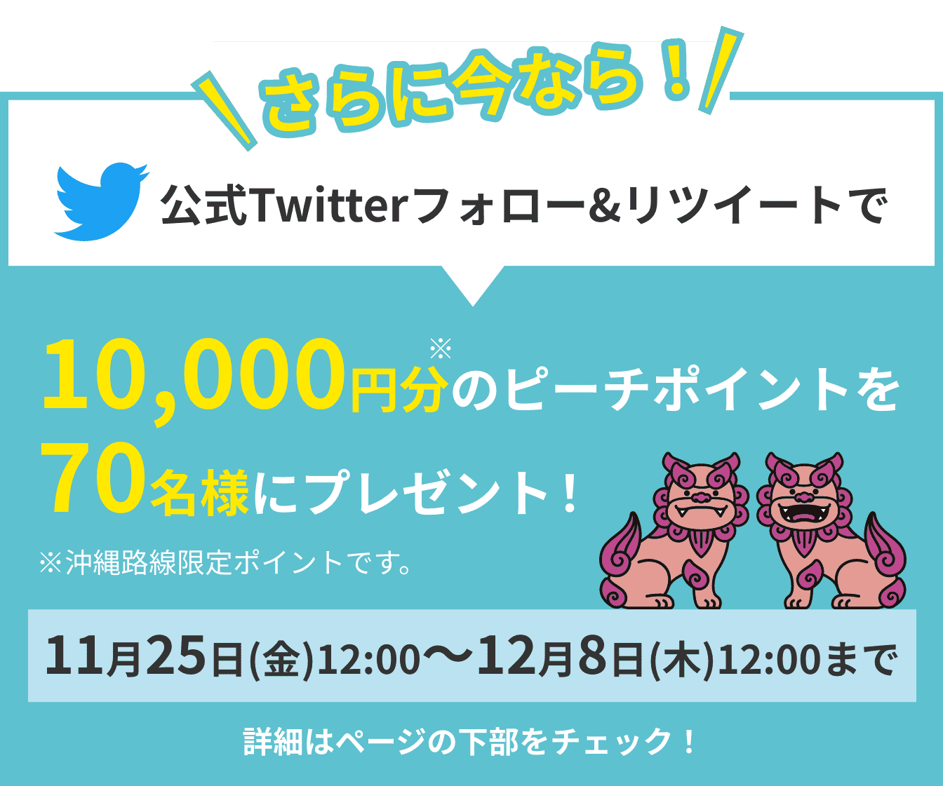 さらに今なら!公式Twitterフォロー&リツイートで10,000円分のピーチポイントを 70名様にプレゼント!※沖縄路線限定ポイントです。11月25日(金)12:00〜12月8日(木)12:00まで 詳細はページの下部をチェック!