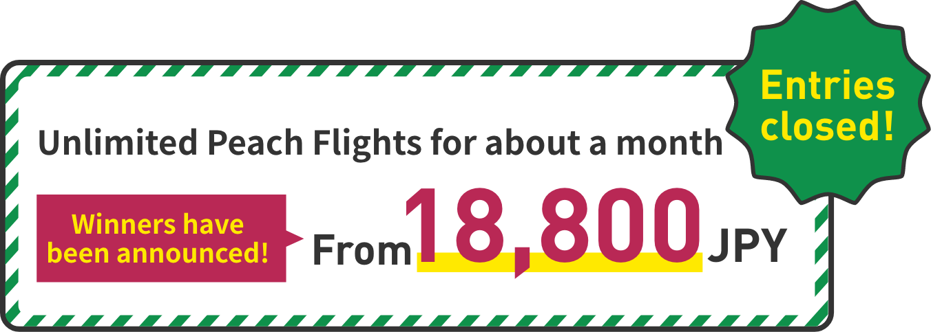 Unlimited Peach flights for a month Enter the draw! Covers 13 domestic routes From 18,800 JPY Entries close at 23:59 on Nov. 16, 2022 (JST)