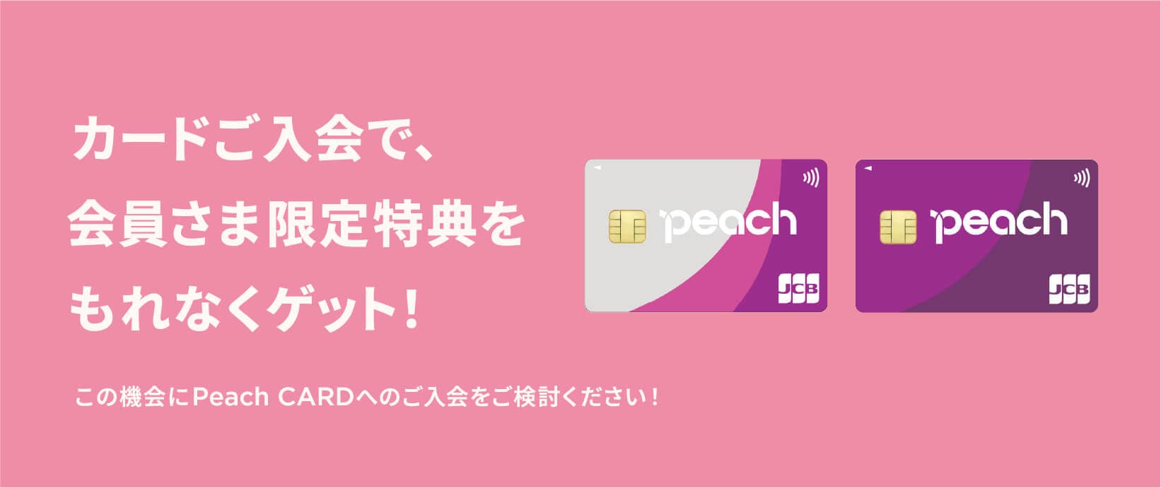 カードご入会で、会員さま限定特典をもれなくゲット！この機会にPeach CARDへのご入会をご検討ください！