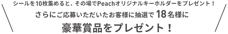 シールを10枚集めると、その場でPeachオリジナルキーホルダーをプレゼント！さらに応募いただいたお客様に抽選で18名様に豪華賞品をプレゼント！