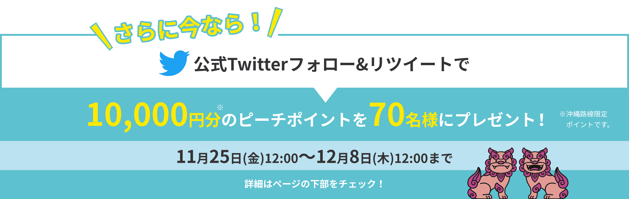 さらに今なら!公式Twitterフォロー&リツイートで10,000円分のピーチポイントを 70名様にプレゼント!※沖縄路線限定ポイントです。11月25日(金)12:00〜12月8日(木)12:00まで 詳細はページの下部をチェック!