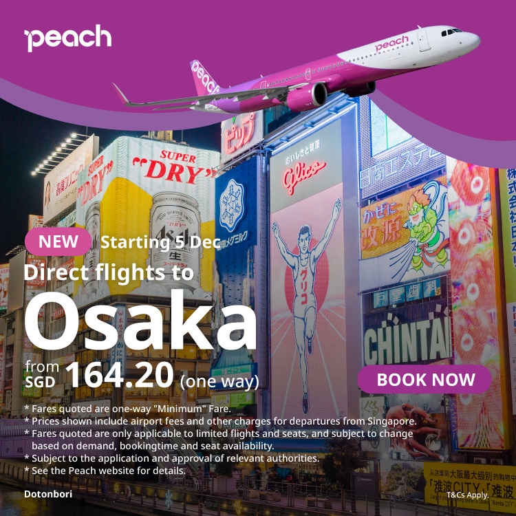 peach NEW Starting 5 Dec Direct flights to Osaka from SGD 164.20 (one way) BOOK NOW * Fares quoted are one-way 'Minimum' Fare. Prices shown include airport fees and other charges for departures from Singapore. * Fares quoted are only applicable to limited flights and seats, and subject to change based on demand, bookingtime and seat availability. * Subject to the application and approval of relevant authorities. * See the Peach website for details. Dotonbori T&Cs Apply