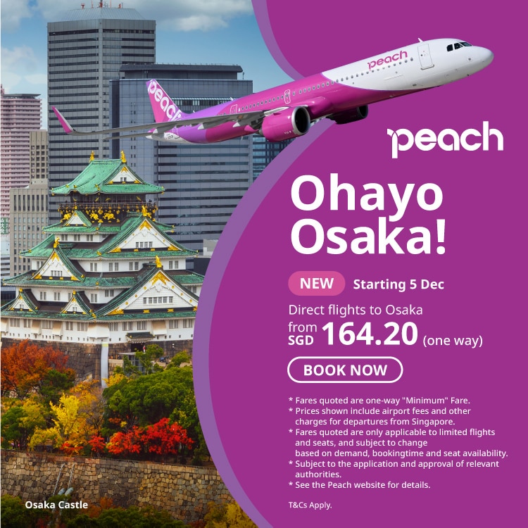 peach Ohayo Osaka! NEW Staring 5 Dec Direct flights to Osaka from SGD 164.20 (one way) BOOK NOW * Fares quoted are one-way 'Minimum' Fare. Prices shown include airport fees and other charges for departures from Singapore. * Fares quoted are only applicable to limited flights and seats, and subject to change based on demand, bookingtime and seat availability. * Subject to the application and approval of relevant authorities. * See the Peach website for details. Osaka Castle T&Cs Apply