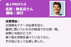旅人PROFILE 名前:無名氏さん 趣味:旅行 応募理由:台湾弾丸ツアーの応募を知り、最初に思いついたのが鉄道での台湾一周。実際に可能かどうか乗り換え時間を調べているうちに、その気になって応募しました。