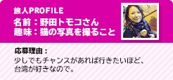 旅人PROFILE 名前:野田トモコさん 趣味:猫の写真を撮ること 応募理由:少しでもチャンスがあれば行きたいほど、台湾が好きなので。